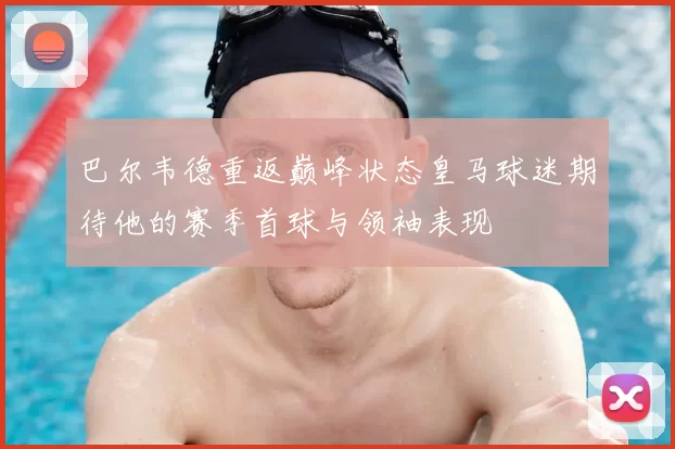 巴尔韦德重返巅峰状态皇马球迷期待他的赛季首球与领袖表现