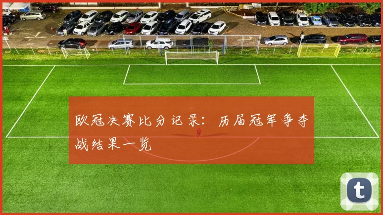 欧冠决赛比分记录:历届冠军争夺战结果一览