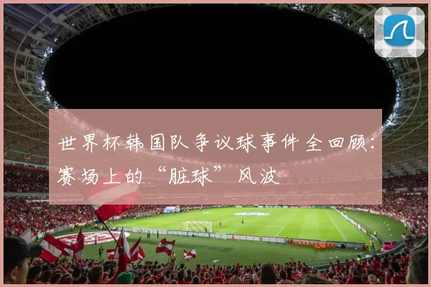世界杯韩国队争议球事件全回顾：赛场上的“脏球”风波