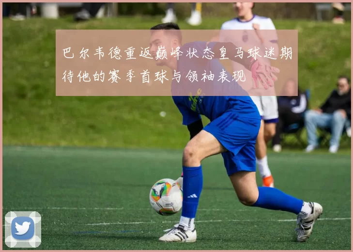 巴尔韦德重返巅峰状态皇马球迷期待他的赛季首球与领袖表现