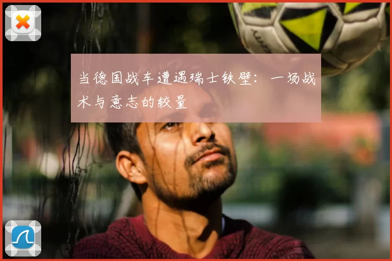 当德国战车遭遇瑞士铁壁：一场战术与意志的较量