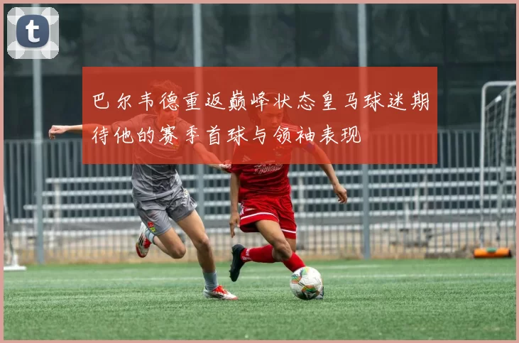 巴尔韦德重返巅峰状态皇马球迷期待他的赛季首球与领袖表现
