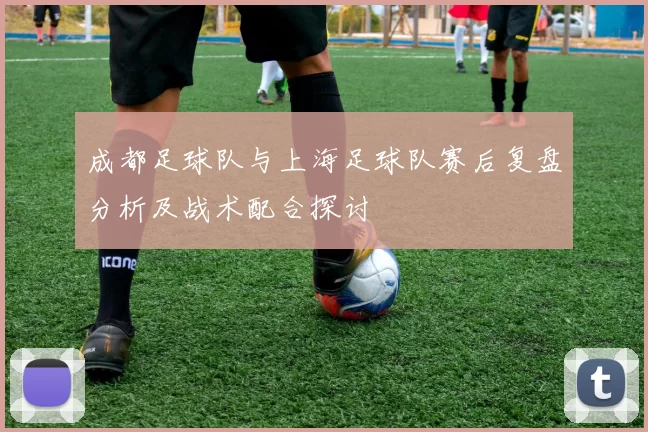 成都足球队与上海足球队赛后复盘分析及战术配合探讨
