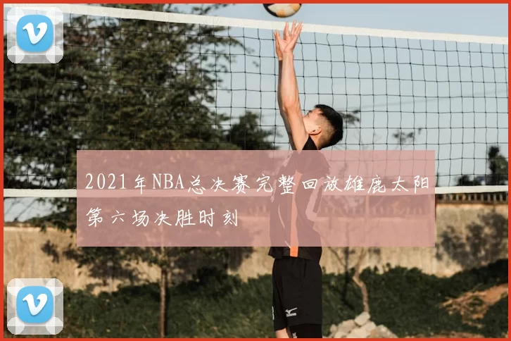 2021年NBA总决赛完整回放雄鹿太阳第六场决胜时刻