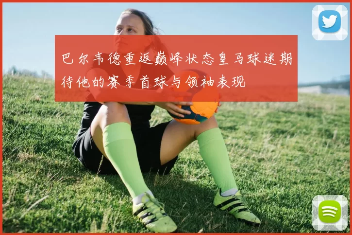 巴尔韦德重返巅峰状态皇马球迷期待他的赛季首球与领袖表现