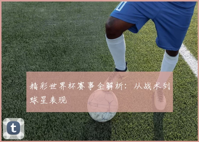 精彩世界杯赛事全解析:从战术到球星表现
