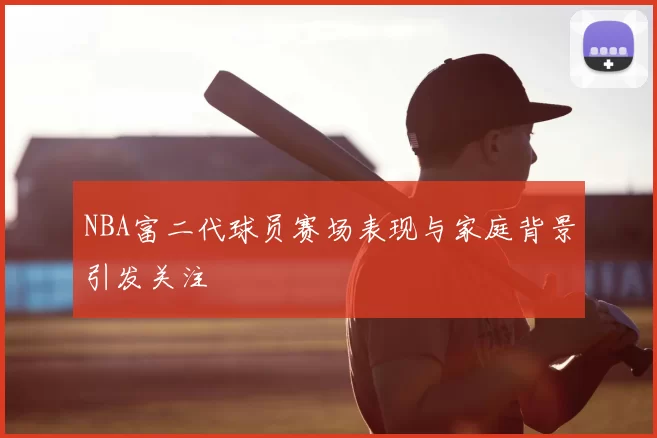 NBA富二代球员赛场表现与家庭背景引发关注