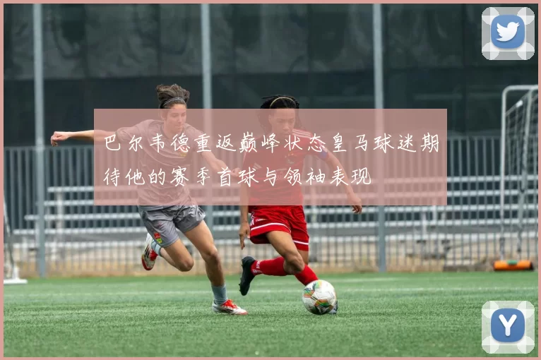 巴尔韦德重返巅峰状态皇马球迷期待他的赛季首球与领袖表现