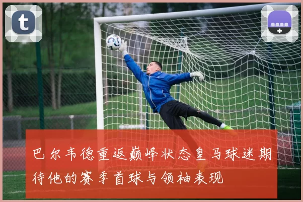 巴尔韦德重返巅峰状态皇马球迷期待他的赛季首球与领袖表现