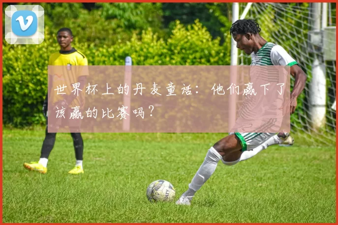 世界杯上的丹麦童话:他们赢下了该赢的比赛吗?