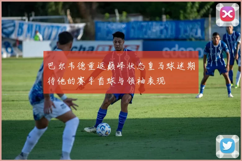 巴尔韦德重返巅峰状态皇马球迷期待他的赛季首球与领袖表现