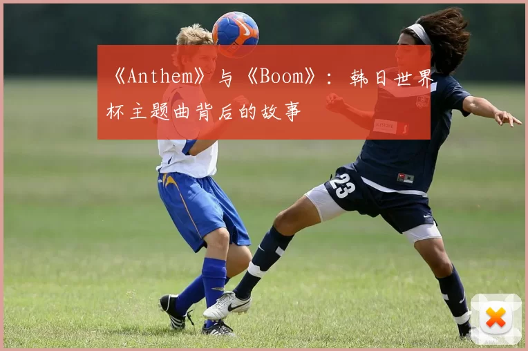 《Anthem》与《Boom》:韩日世界杯主题曲背后的故事