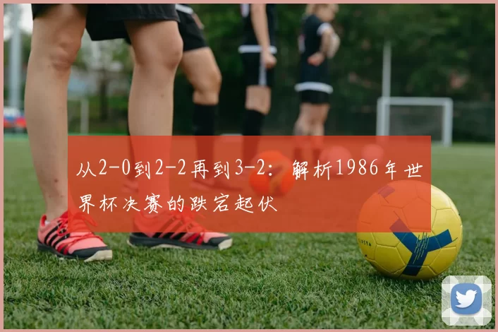 从2-0到2-2再到3-2:解析1986年世界杯决赛的跌宕起伏
