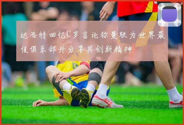 达洛特回忆C罗言论称曼联为世界最佳俱乐部并分享其创新精神